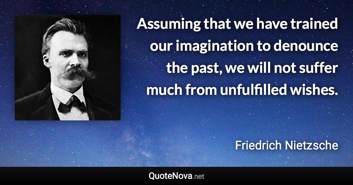 Assuming that we have trained our imagination to denounce the past, we will not suffer much from unfulfilled wishes. - Friedrich Nietzsche quote