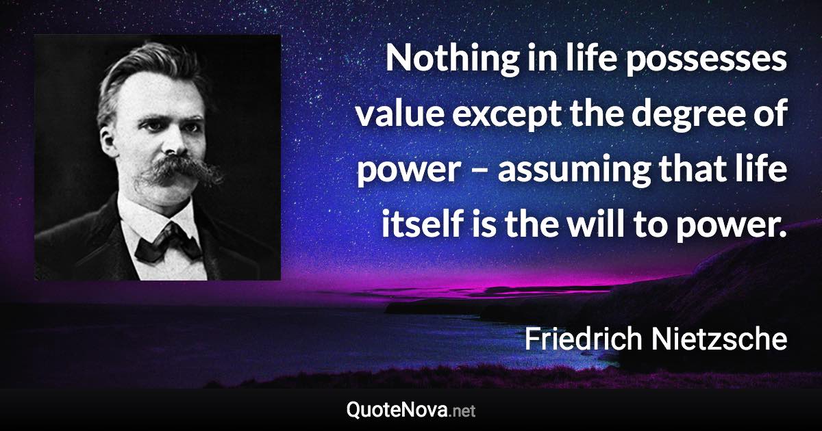 Nothing in life possesses value except the degree of power – assuming that life itself is the will to power. - Friedrich Nietzsche quote