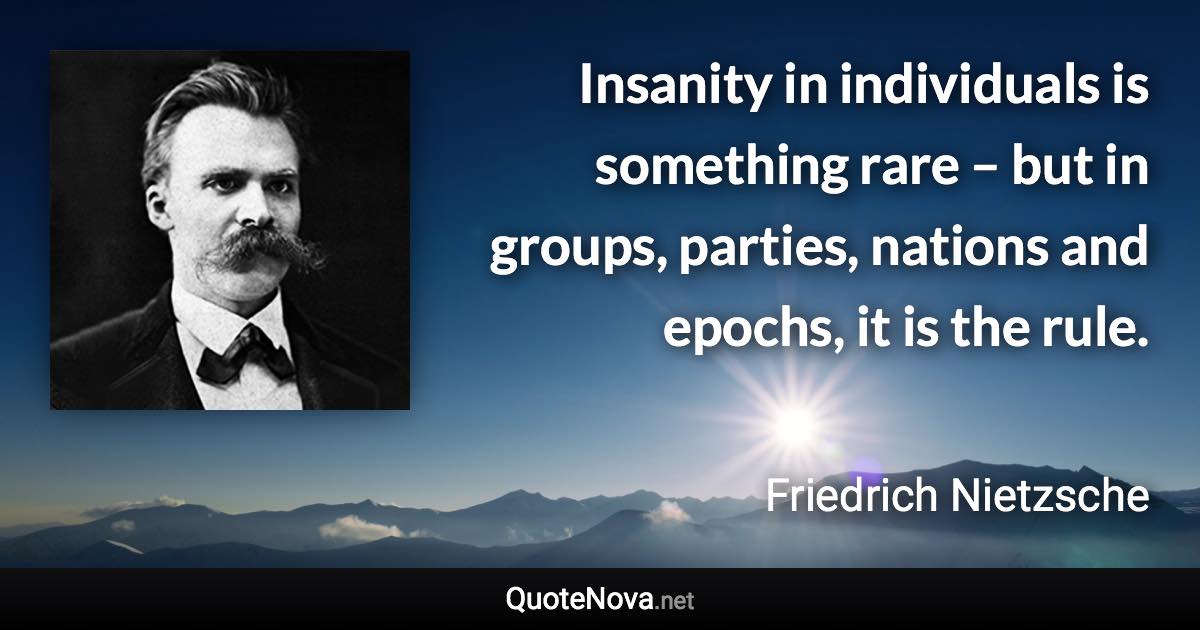 Insanity in individuals is something rare – but in groups, parties, nations and epochs, it is the rule. - Friedrich Nietzsche quote