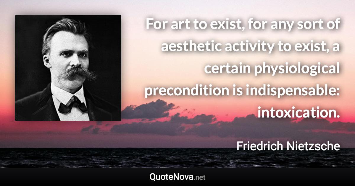 For art to exist, for any sort of aesthetic activity to exist, a certain physiological precondition is indispensable: intoxication. - Friedrich Nietzsche quote