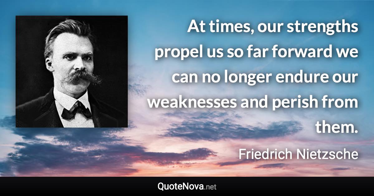 At times, our strengths propel us so far forward we can no longer endure our weaknesses and perish from them. - Friedrich Nietzsche quote