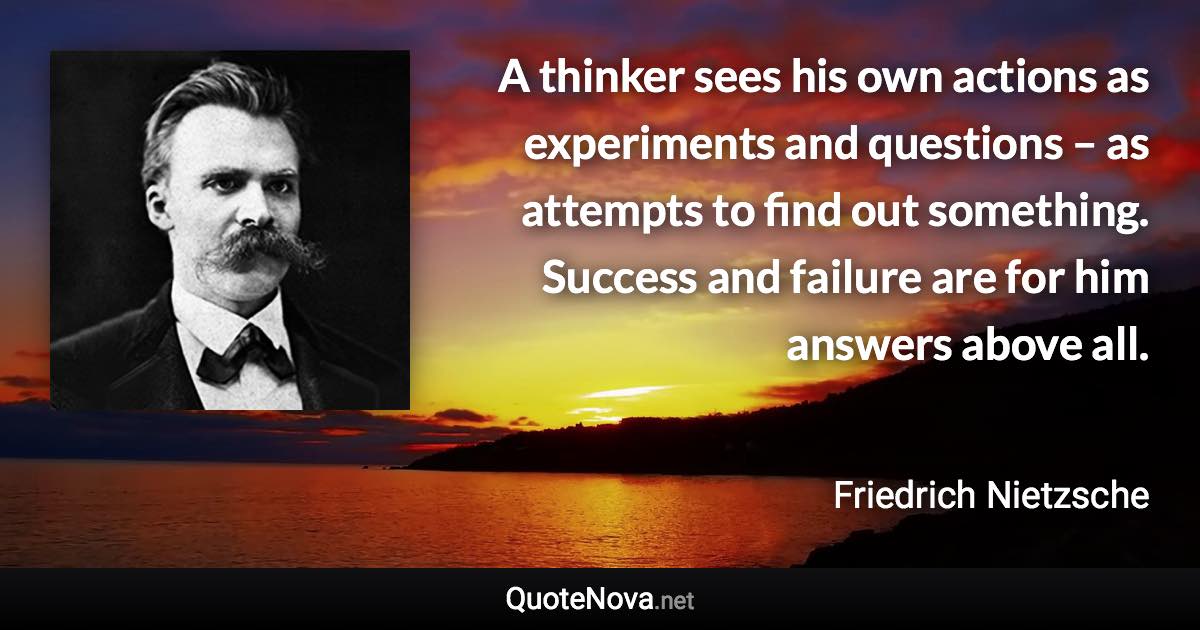 A thinker sees his own actions as experiments and questions – as attempts to find out something. Success and failure are for him answers above all. - Friedrich Nietzsche quote