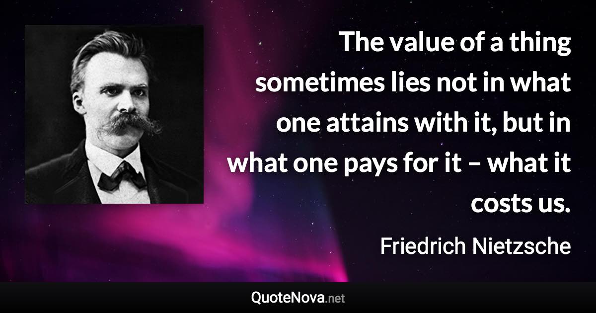 The value of a thing sometimes lies not in what one attains with it, but in what one pays for it – what it costs us. - Friedrich Nietzsche quote