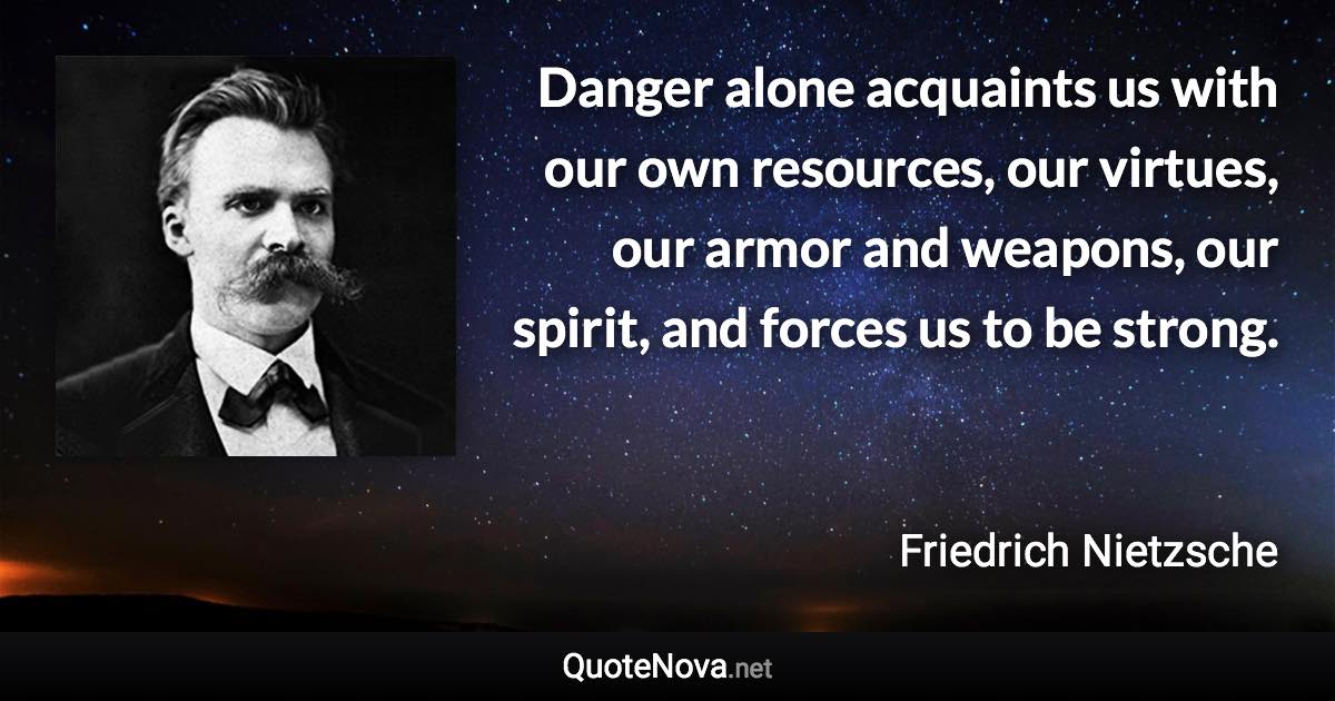 Danger alone acquaints us with our own resources, our virtues, our armor and weapons, our spirit, and forces us to be strong. - Friedrich Nietzsche quote