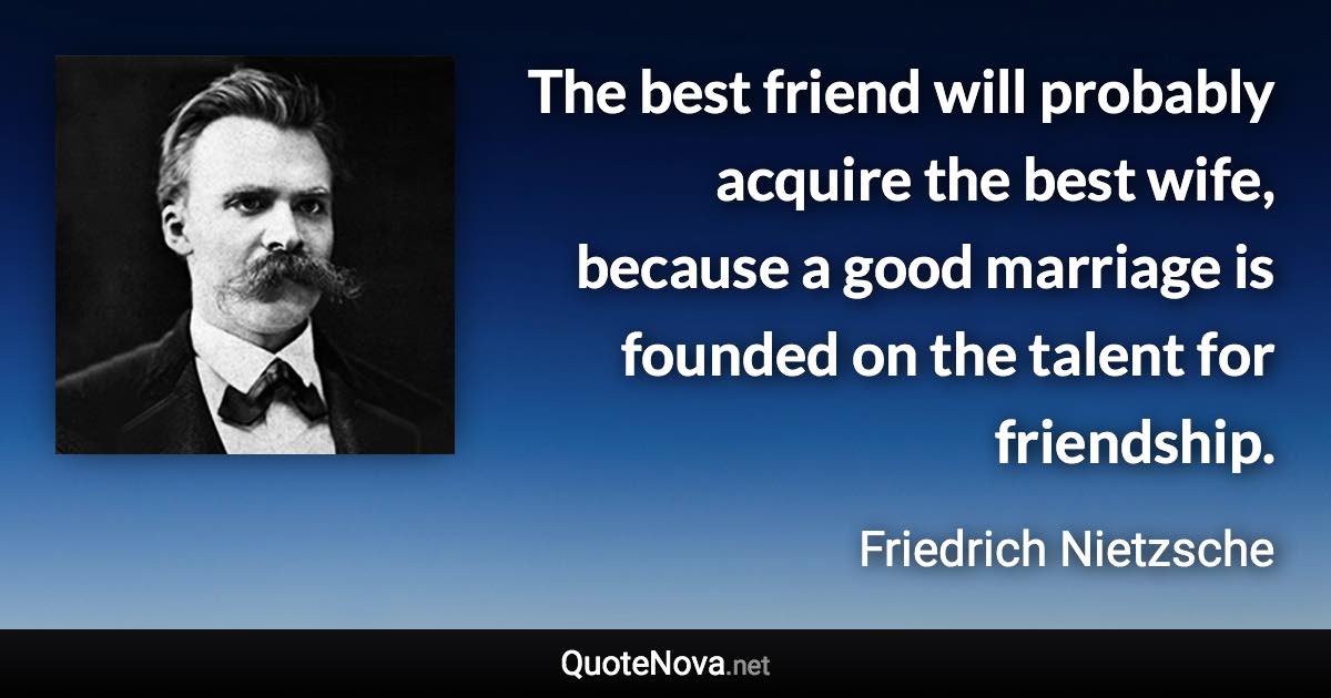 The best friend will probably acquire the best wife, because a good marriage is founded on the talent for friendship. - Friedrich Nietzsche quote