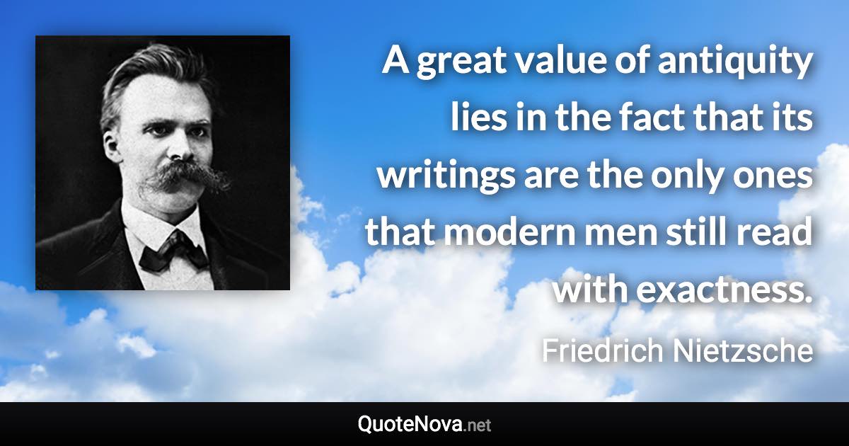 A great value of antiquity lies in the fact that its writings are the only ones that modern men still read with exactness. - Friedrich Nietzsche quote