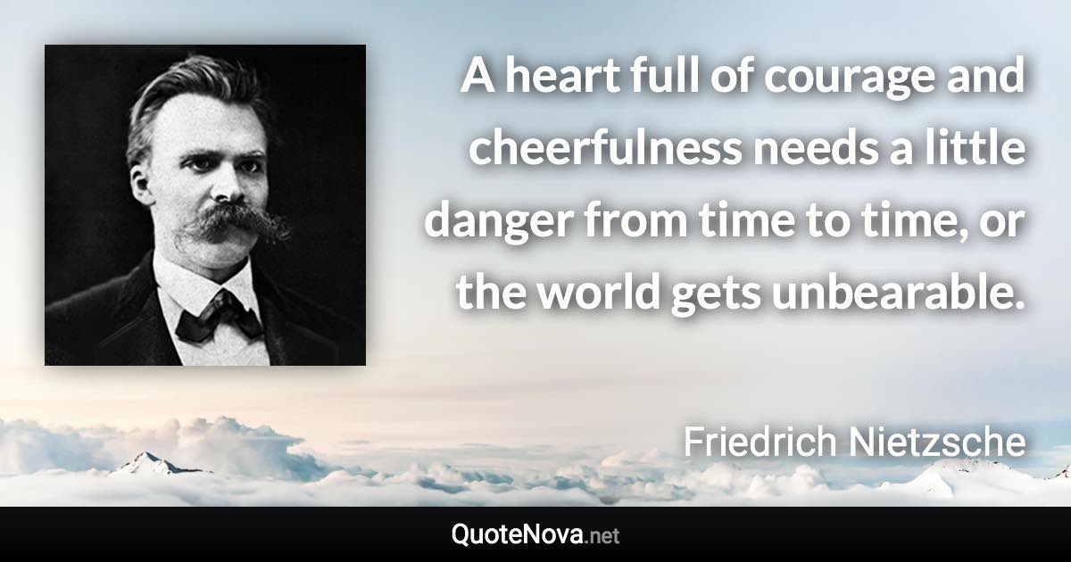 A heart full of courage and cheerfulness needs a little danger from time to time, or the world gets unbearable. - Friedrich Nietzsche quote