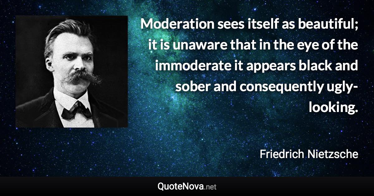 Moderation sees itself as beautiful; it is unaware that in the eye of the immoderate it appears black and sober and consequently ugly-looking. - Friedrich Nietzsche quote