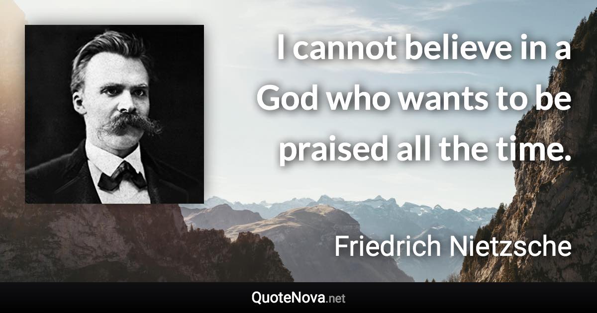 I cannot believe in a God who wants to be praised all the time. - Friedrich Nietzsche quote