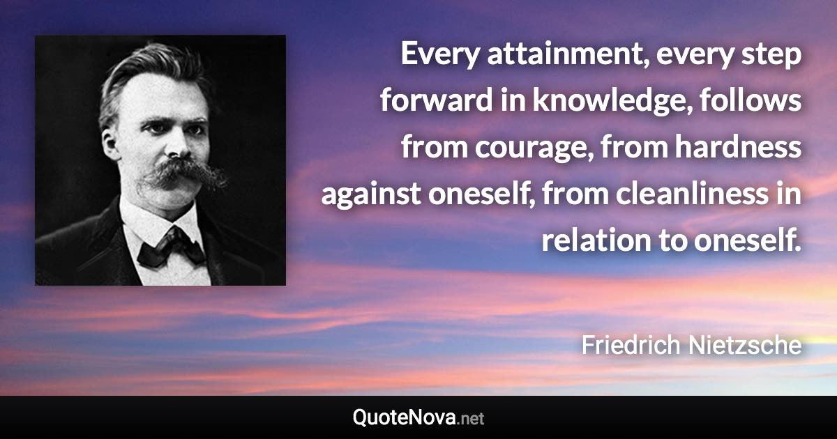 Every attainment, every step forward in knowledge, follows from courage, from hardness against oneself, from cleanliness in relation to oneself. - Friedrich Nietzsche quote