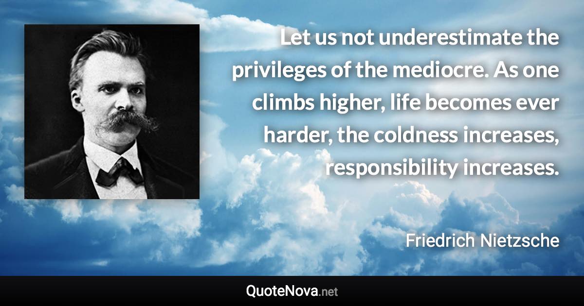 Let us not underestimate the privileges of the mediocre. As one climbs higher, life becomes ever harder, the coldness increases, responsibility increases. - Friedrich Nietzsche quote