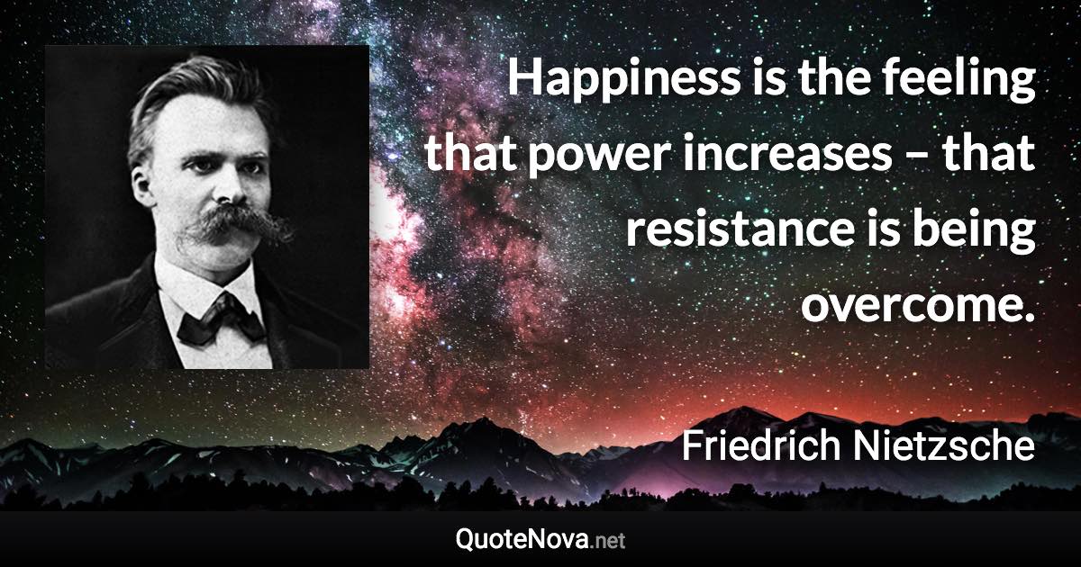 Happiness is the feeling that power increases – that resistance is being overcome. - Friedrich Nietzsche quote