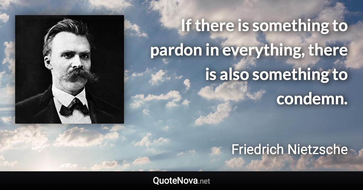 If there is something to pardon in everything, there is also something to condemn. - Friedrich Nietzsche quote