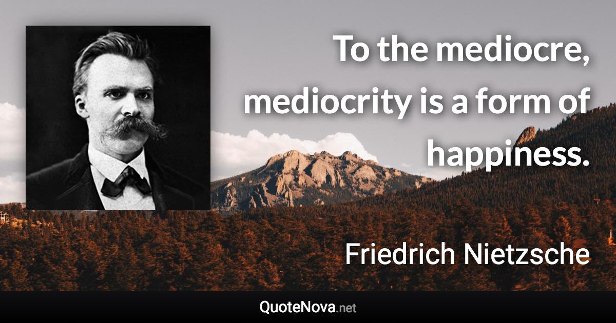 To the mediocre, mediocrity is a form of happiness. - Friedrich Nietzsche quote