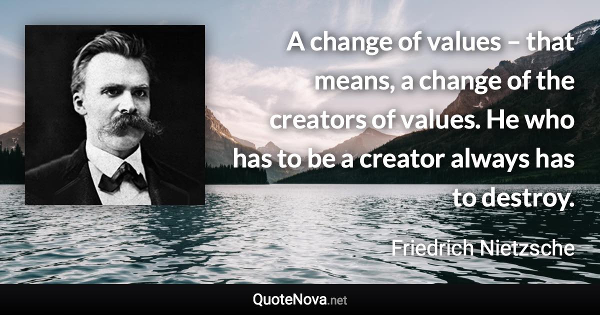 A change of values – that means, a change of the creators of values. He who has to be a creator always has to destroy. - Friedrich Nietzsche quote