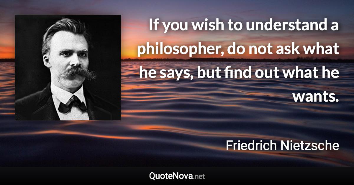 If you wish to understand a philosopher, do not ask what he says, but find out what he wants. - Friedrich Nietzsche quote