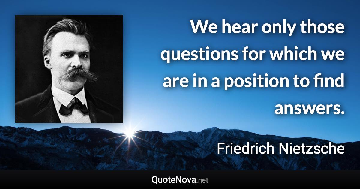 We hear only those questions for which we are in a position to find answers. - Friedrich Nietzsche quote