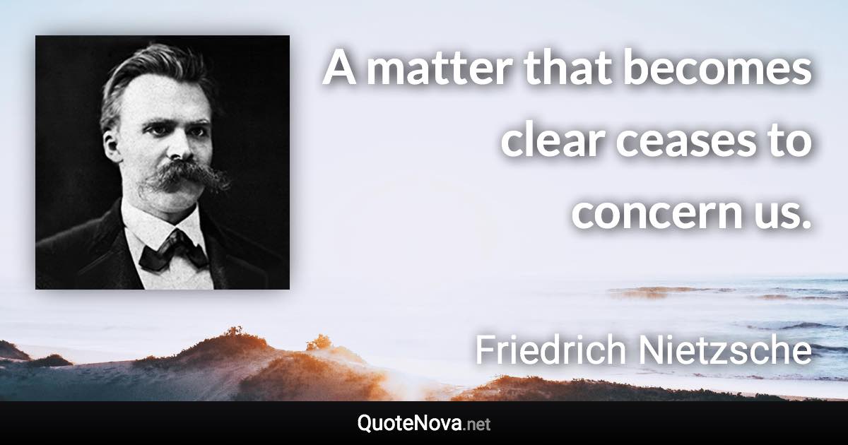 A matter that becomes clear ceases to concern us. - Friedrich Nietzsche quote