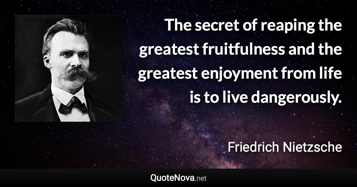 The secret of reaping the greatest fruitfulness and the greatest enjoyment from life is to live dangerously. - Friedrich Nietzsche quote