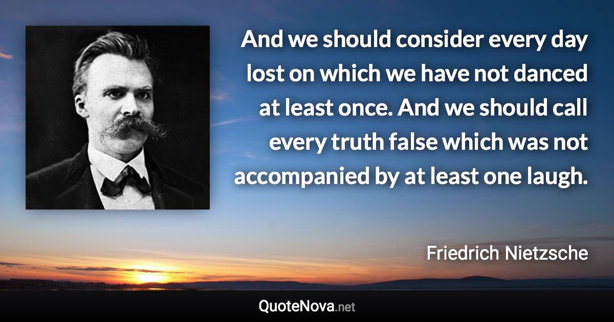 And we should consider every day lost on which we have not danced at least once. And we should call every truth false which was not accompanied by at least one laugh. - Friedrich Nietzsche quote