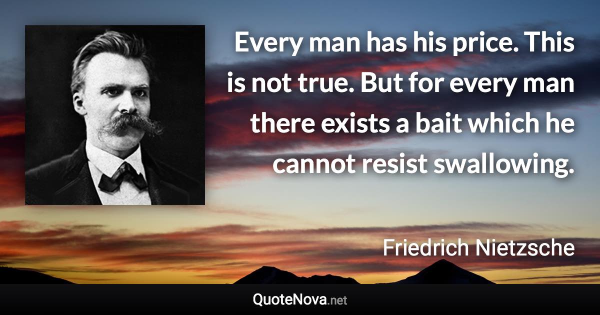 Every man has his price. This is not true. But for every man there exists a bait which he cannot resist swallowing. - Friedrich Nietzsche quote