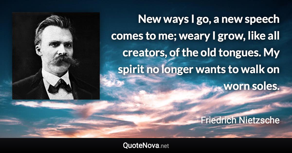 New ways I go, a new speech comes to me; weary I grow, like all creators, of the old tongues. My spirit no longer wants to walk on worn soles. - Friedrich Nietzsche quote