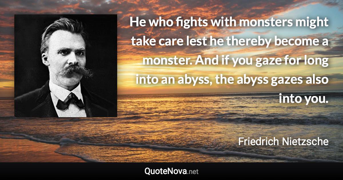 He who fights with monsters might take care lest he thereby become a monster. And if you gaze for long into an abyss, the abyss gazes also into you. - Friedrich Nietzsche quote