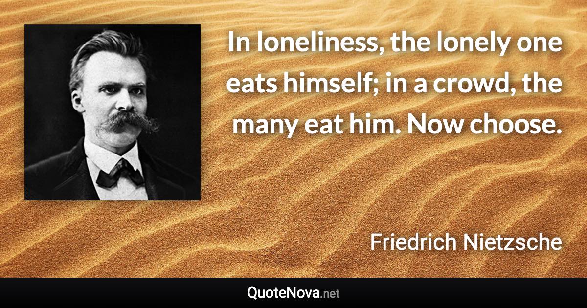 In loneliness, the lonely one eats himself; in a crowd, the many eat him. Now choose. - Friedrich Nietzsche quote