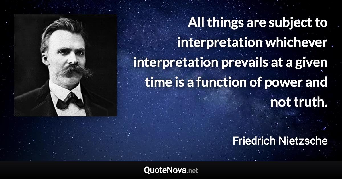 All things are subject to interpretation whichever interpretation prevails at a given time is a function of power and not truth. - Friedrich Nietzsche quote