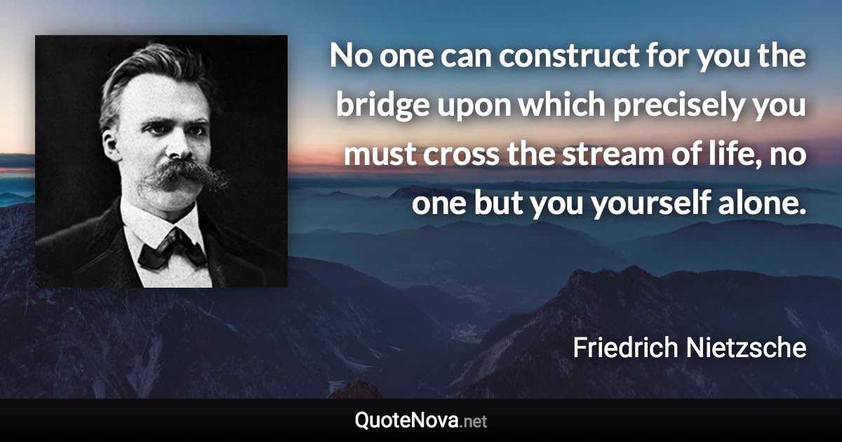 No one can construct for you the bridge upon which precisely you must cross the stream of life, no one but you yourself alone. - Friedrich Nietzsche quote