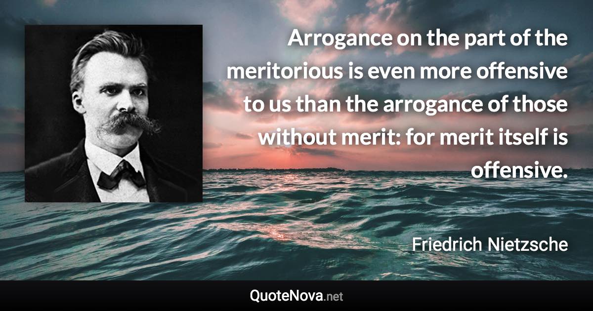 Arrogance on the part of the meritorious is even more offensive to us than the arrogance of those without merit: for merit itself is offensive. - Friedrich Nietzsche quote