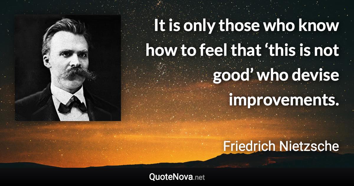It is only those who know how to feel that ‘this is not good’ who devise improvements. - Friedrich Nietzsche quote