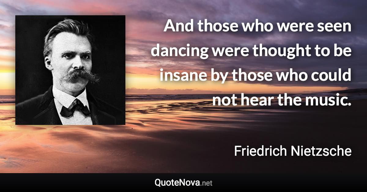 And those who were seen dancing were thought to be insane by those who could not hear the music. - Friedrich Nietzsche quote