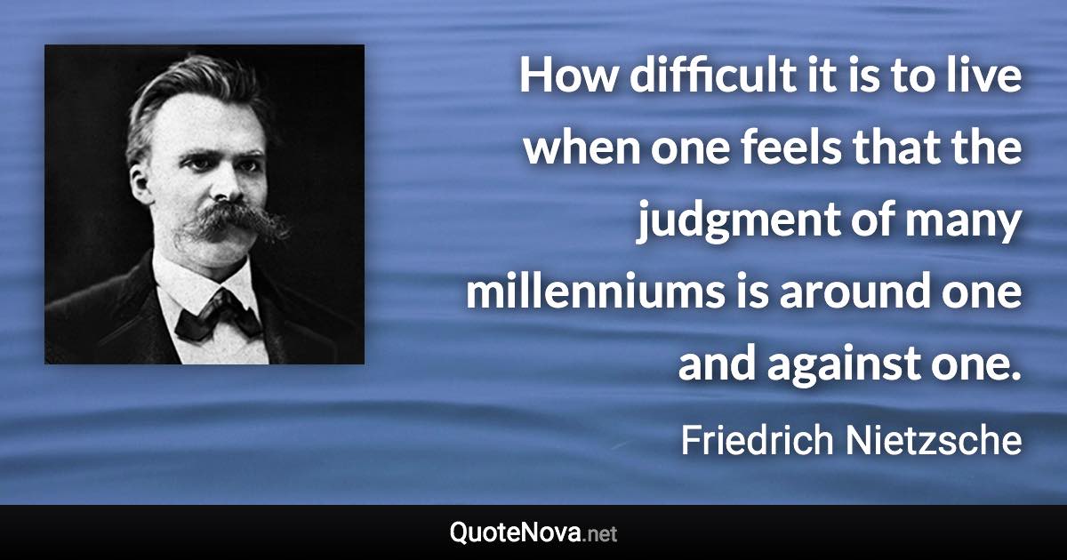 How difficult it is to live when one feels that the judgment of many millenniums is around one and against one. - Friedrich Nietzsche quote