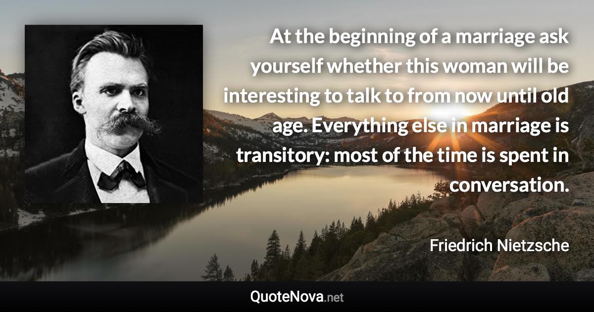 At the beginning of a marriage ask yourself whether this woman will be interesting to talk to from now until old age. Everything else in marriage is transitory: most of the time is spent in conversation. - Friedrich Nietzsche quote