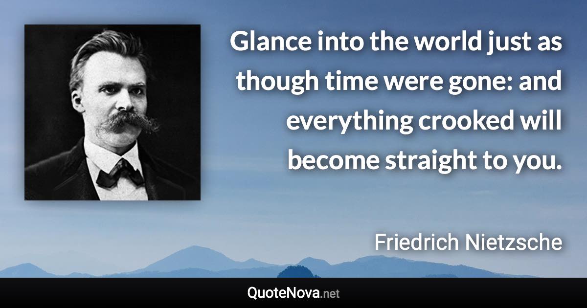 Glance into the world just as though time were gone: and everything crooked will become straight to you. - Friedrich Nietzsche quote