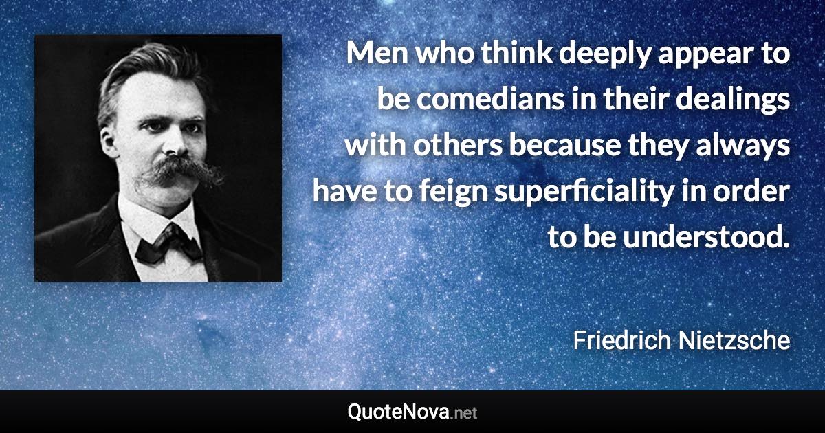 Men who think deeply appear to be comedians in their dealings with others because they always have to feign superficiality in order to be understood. - Friedrich Nietzsche quote