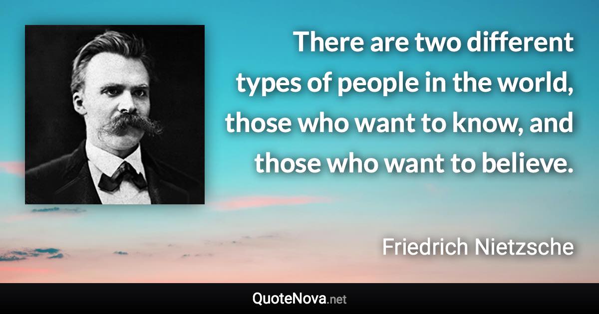 There are two different types of people in the world, those who want to know, and those who want to believe. - Friedrich Nietzsche quote