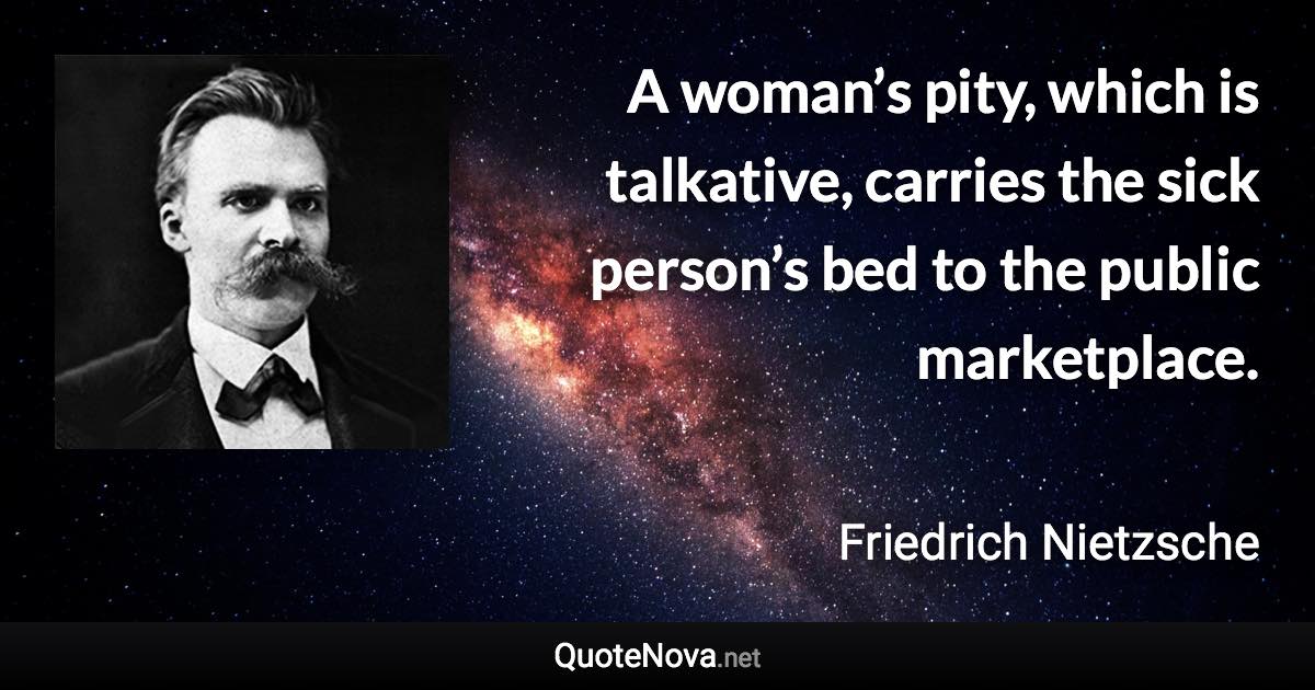 A woman’s pity, which is talkative, carries the sick person’s bed to the public marketplace. - Friedrich Nietzsche quote