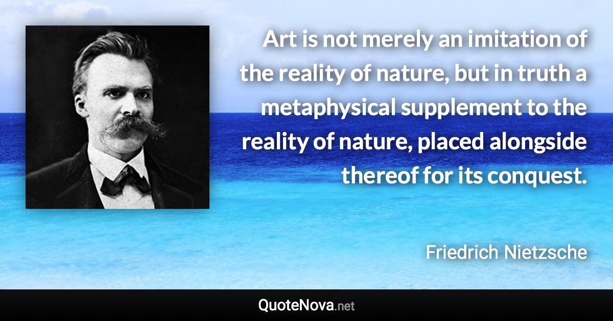 Art is not merely an imitation of the reality of nature, but in truth a metaphysical supplement to the reality of nature, placed alongside thereof for its conquest. - Friedrich Nietzsche quote