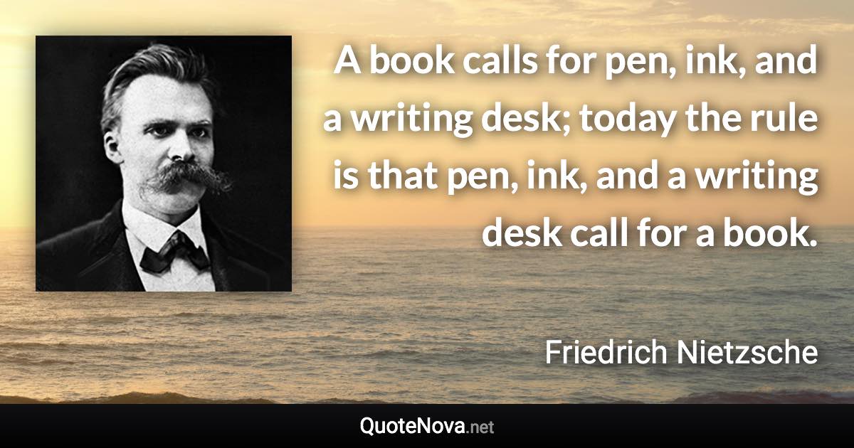 A book calls for pen, ink, and a writing desk; today the rule is that pen, ink, and a writing desk call for a book. - Friedrich Nietzsche quote