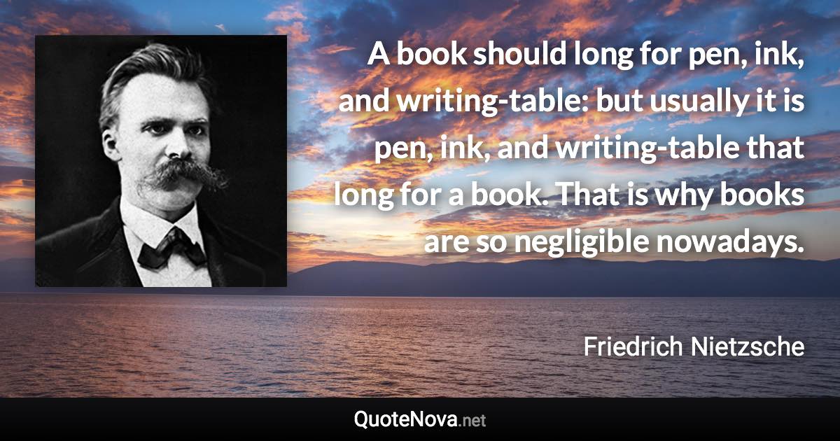 A book should long for pen, ink, and writing-table: but usually it is pen, ink, and writing-table that long for a book. That is why books are so negligible nowadays. - Friedrich Nietzsche quote