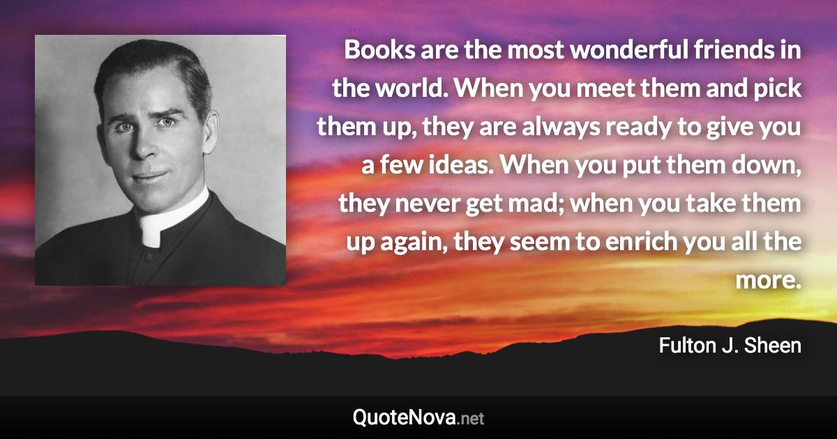 Books are the most wonderful friends in the world. When you meet them and pick them up, they are always ready to give you a few ideas. When you put them down, they never get mad; when you take them up again, they seem to enrich you all the more. - Fulton J. Sheen quote