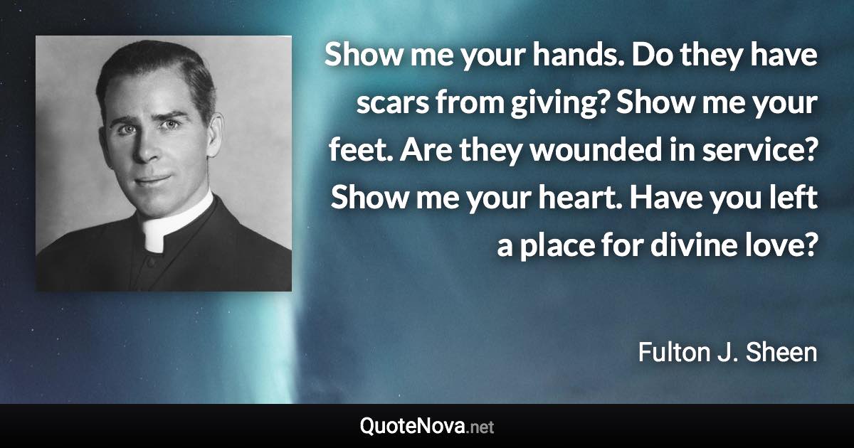 Show me your hands. Do they have scars from giving? Show me your feet. Are they wounded in service? Show me your heart. Have you left a place for divine love? - Fulton J. Sheen quote