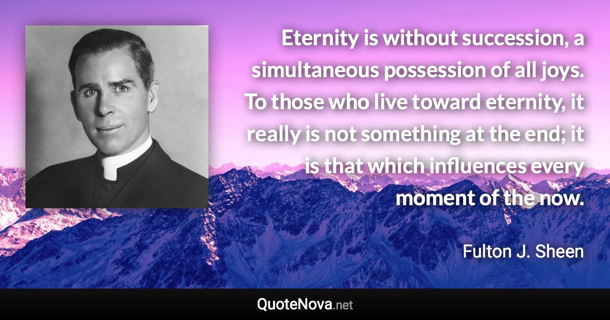 ‎Eternity is without succession, a simultaneous possession of all joys. To those who live toward eternity, it really is not something at the end; it is that which influences every moment of the now. - Fulton J. Sheen quote