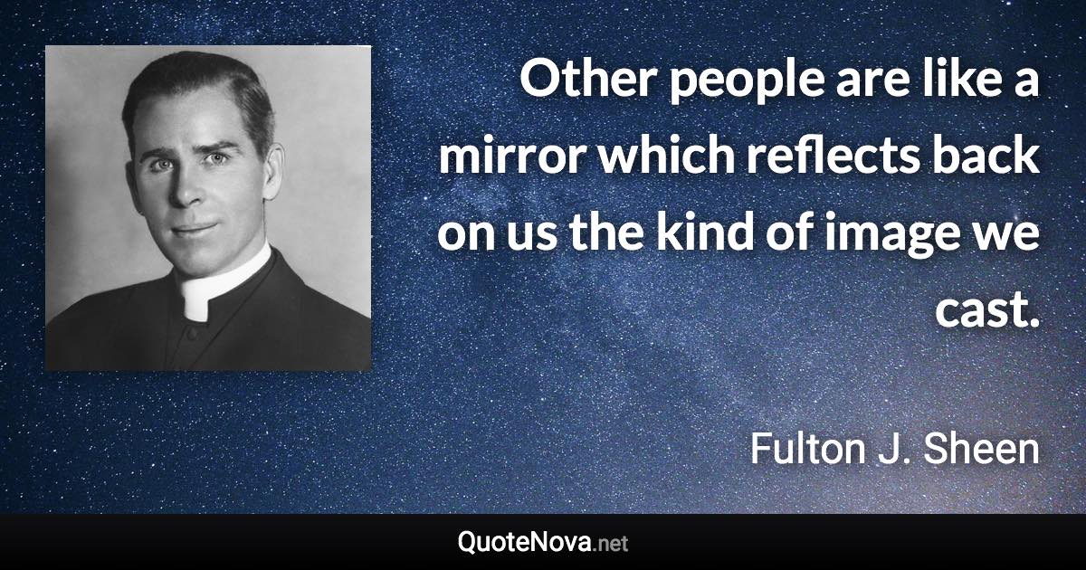 Other people are like a mirror which reflects back on us the kind of image we cast. - Fulton J. Sheen quote
