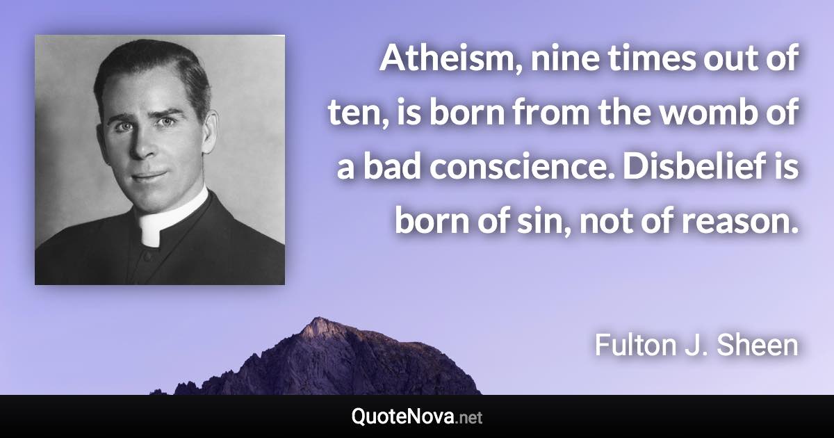 Atheism, nine times out of ten, is born from the womb of a bad conscience. Disbelief is born of sin, not of reason. - Fulton J. Sheen quote