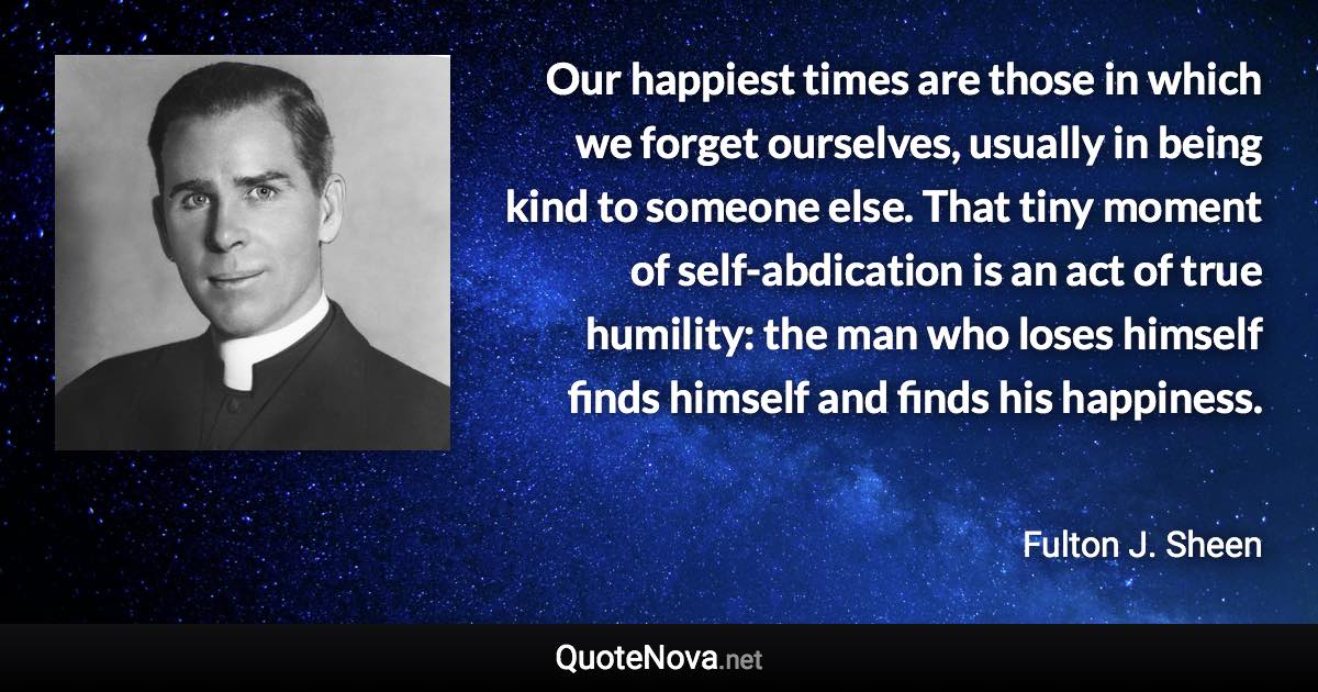 Our happiest times are those in which we forget ourselves, usually in being kind to someone else. That tiny moment of self-abdication is an act of true humility: the man who loses himself finds himself and finds his happiness. - Fulton J. Sheen quote