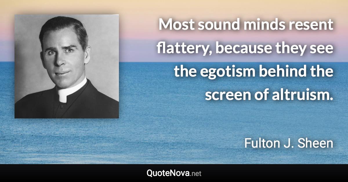 Most sound minds resent flattery, because they see the egotism behind the screen of altruism. - Fulton J. Sheen quote