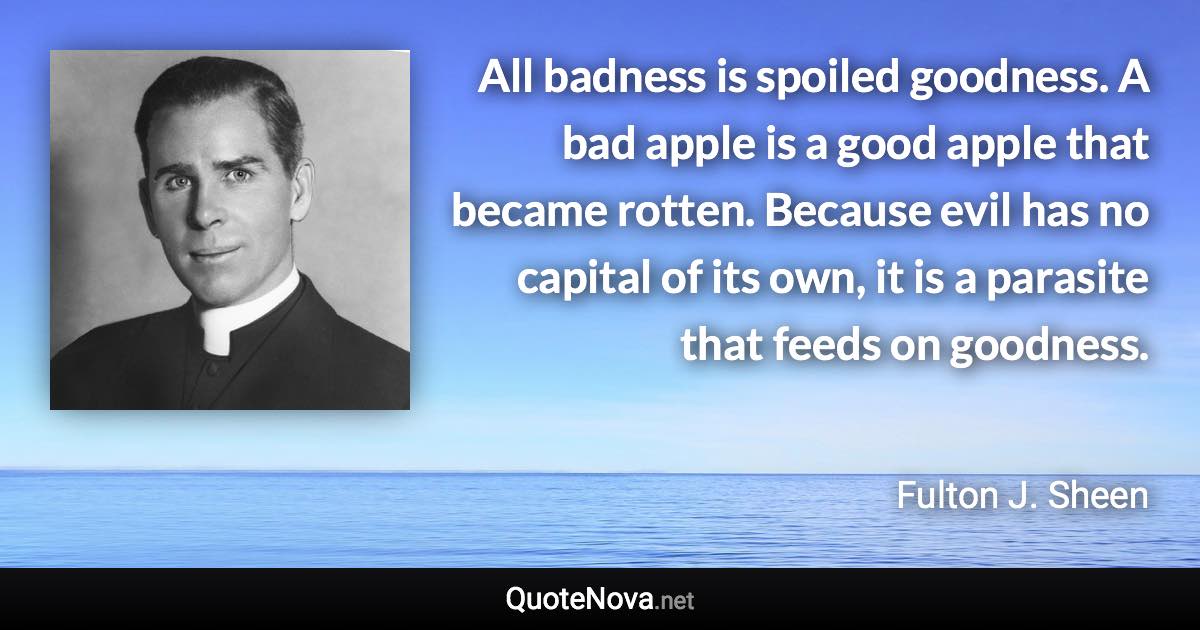 All badness is spoiled goodness. A bad apple is a good apple that became rotten. Because evil has no capital of its own, it is a parasite that feeds on goodness. - Fulton J. Sheen quote